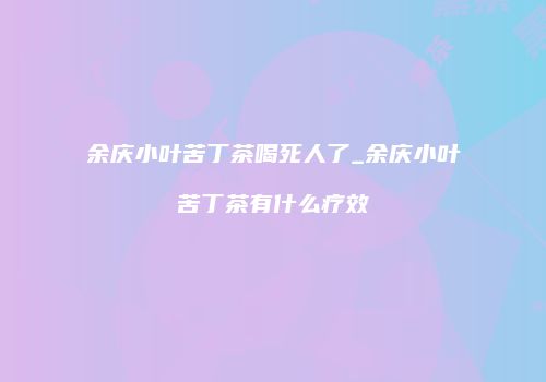 余庆小叶苦丁茶喝死人了_余庆小叶苦丁茶有什么疗效