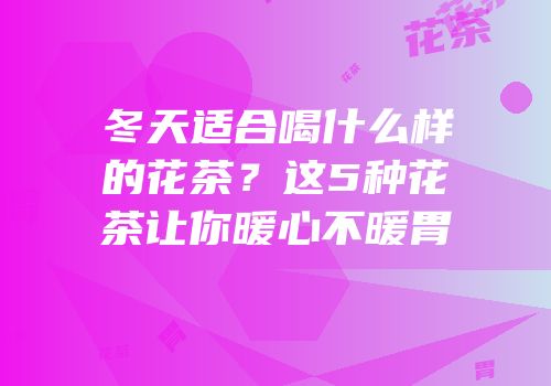 冬天适合喝什么样的花茶？这5种花茶让你暖心不暖胃