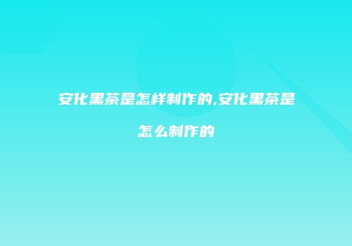 安化黑茶是怎样制作的,安化黑茶是怎么制作的
