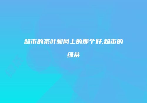 超市的茶叶和网上的那个好,超市的绿茶