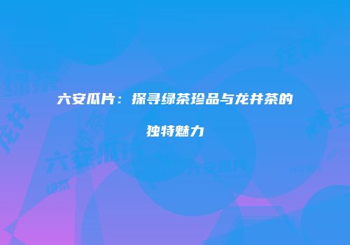 六安瓜片：探寻绿茶珍品与龙井茶的独特魅力