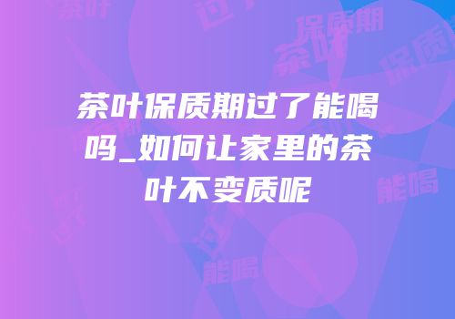 茶叶保质期过了能喝吗_如何让家里的茶叶不变质呢