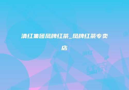 滇红集团凤牌红茶_凤牌红茶专卖店
