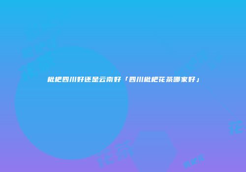 枇杷四川好还是云南好「四川枇杷花茶哪家好」