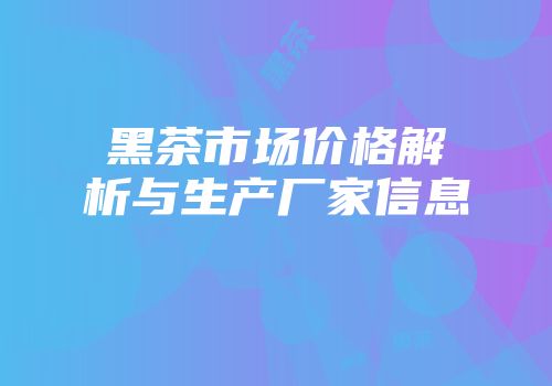 黑茶市场价格解析与生产厂家信息
