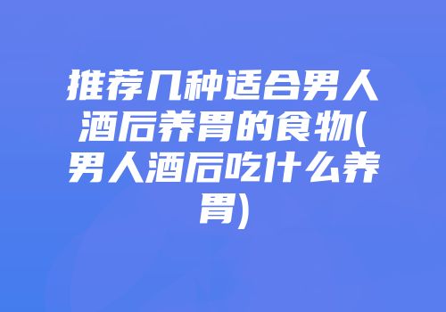 推荐几种适合男人酒后养胃的食物(男人酒后吃什么养胃)