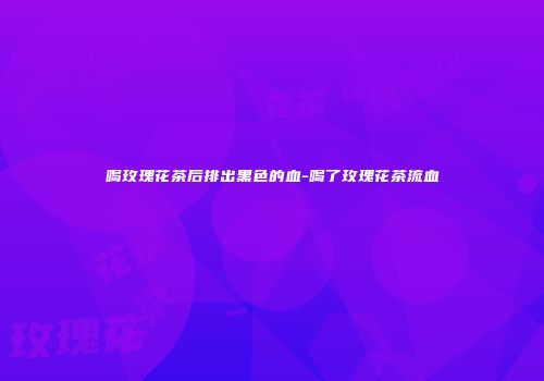 喝玫瑰花茶后排出黑色的血-喝了玫瑰花茶流血