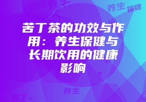 苦丁茶的功效与作用：养生保健与长期饮用的健康影响