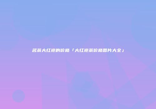 名茶大红袍的价格「大红袍茶价格图片大全」
