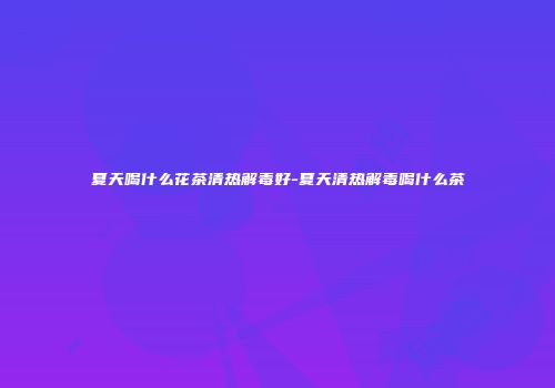 夏天喝什么花茶清热解毒好-夏天清热解毒喝什么茶