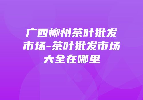 广西柳州茶叶批发市场-茶叶批发市场大全在哪里