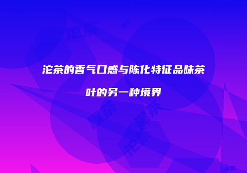 沱茶的香气口感与陈化特征品味茶叶的另一种境界