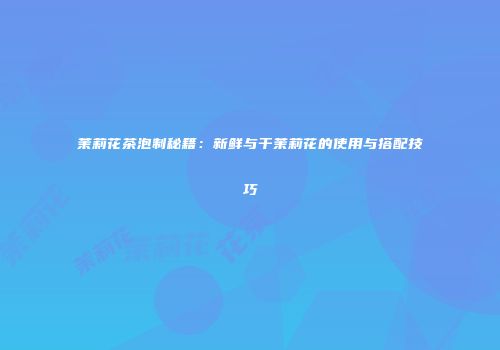 茉莉花茶泡制秘籍：新鲜与干茉莉花的使用与搭配技巧