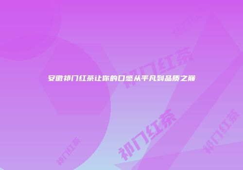 安徽祁门红茶让你的口感从平凡到品质之巅
