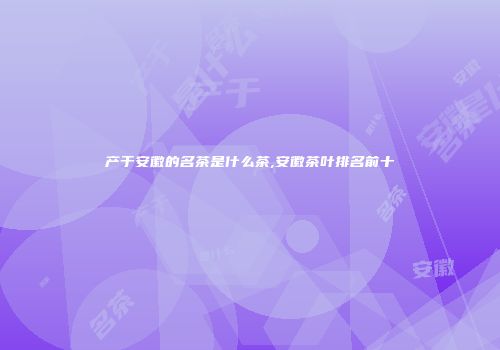 产于安徽的名茶是什么茶,安徽茶叶排名前十