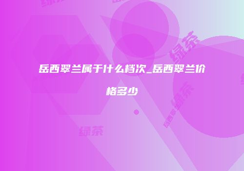 岳西翠兰属于什么档次_岳西翠兰价格多少