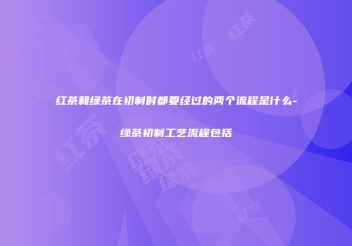 红茶和绿茶在初制时都要经过的两个流程是什么-绿茶初制工艺流程包括