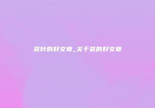 茶叶的好文章_关于茶的好文章