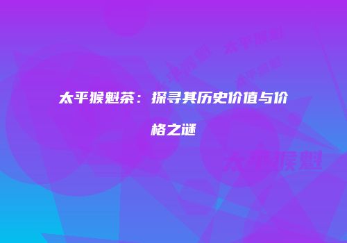 太平猴魁茶：探寻其历史价值与价格之谜