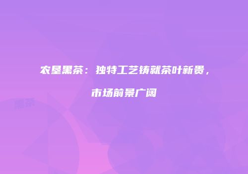 农垦黑茶：独特工艺铸就茶叶新贵，市场前景广阔