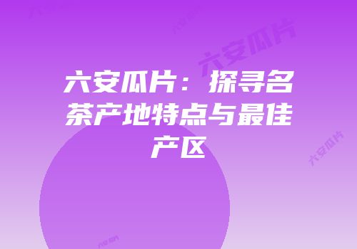六安瓜片：探寻名茶产地特点与最佳产区