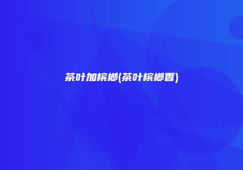 茶叶加槟榔(茶叶槟榔香)