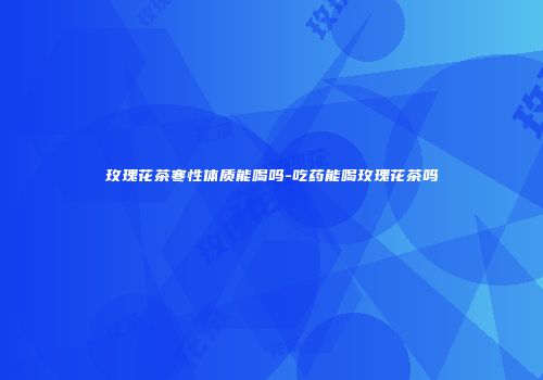 玫瑰花茶寒性体质能喝吗-吃药能喝玫瑰花茶吗