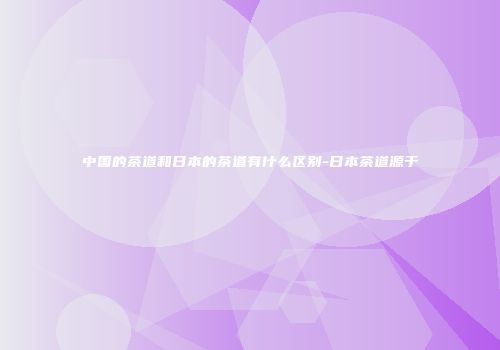 中国的茶道和日本的茶道有什么区别-日本茶道源于
