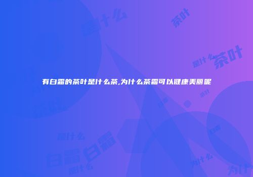 有白霜的茶叶是什么茶,为什么茶霜可以健康美丽呢