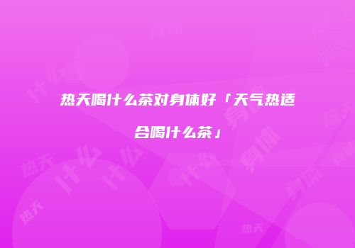 热天喝什么茶对身体好「天气热适合喝什么茶」