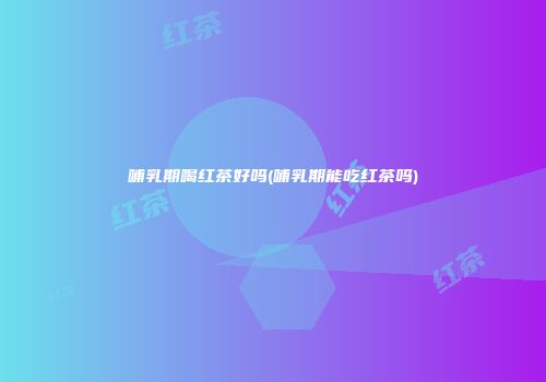 哺乳期喝红茶好吗(哺乳期能吃红茶吗)