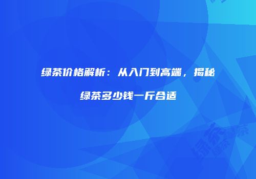 绿茶价格解析：从入门到高端，揭秘绿茶多少钱一斤合适