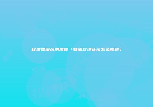 玫瑰蜂蜜茶的功效「蜂蜜玫瑰花茶怎么腌制」