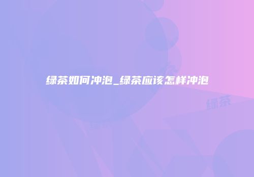 绿茶如何冲泡_绿茶应该怎样冲泡
