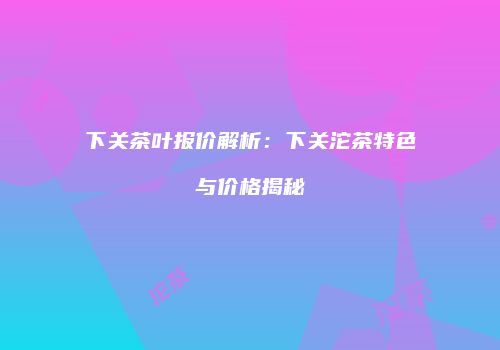 下关茶叶报价解析：下关沱茶特色与价格揭秘