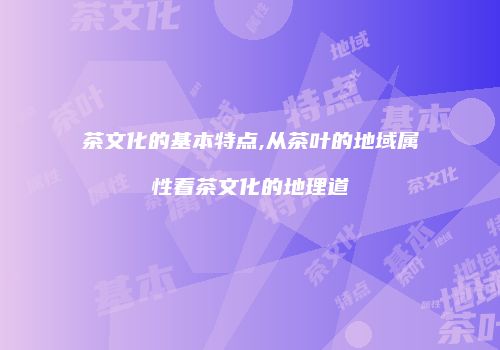 茶文化的基本特点,从茶叶的地域属性看茶文化的地理道