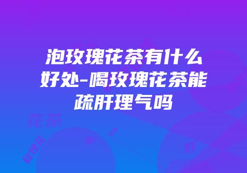 泡玫瑰花茶有什么好处-喝玫瑰花茶能疏肝理气吗