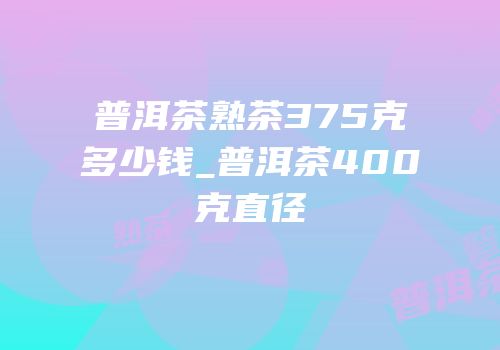 普洱茶熟茶375克多少钱_普洱茶400克直径