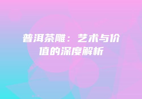 普洱茶雕：艺术与价值的深度解析