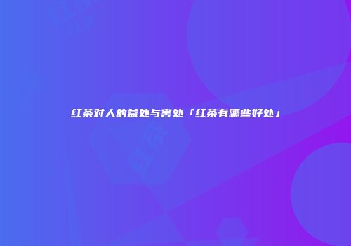 红茶对人的益处与害处「红茶有哪些好处」
