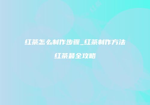 红茶怎么制作步骤_红茶制作方法红茶最全攻略