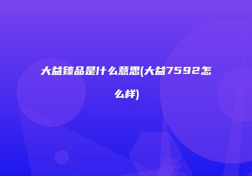 大益臻品是什么意思(大益7592怎么样)