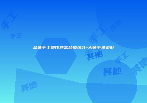 品味手工制作的高品质茶叶-大师手造茶叶