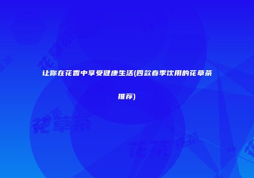 让你在花香中享受健康生活(四款春季饮用的花草茶推荐)