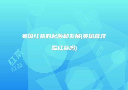 英国红茶的起源和发展(英国喜欢喝红茶吗)