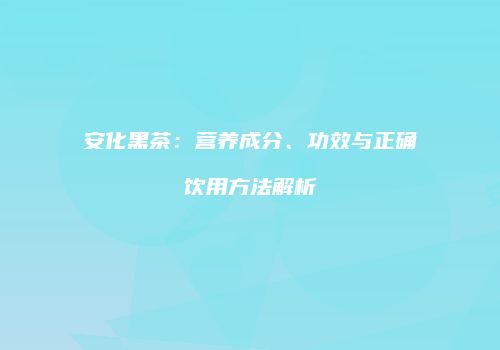 安化黑茶：营养成分、功效与正确饮用方法解析