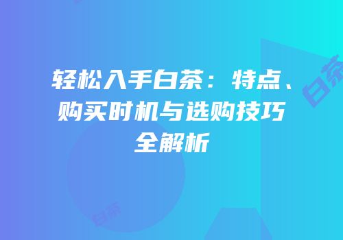 轻松入手白茶：特点、购买时机与选购技巧全解析