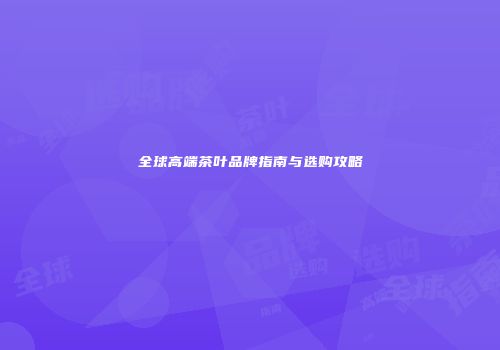 全球高端茶叶品牌指南与选购攻略
