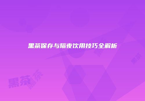 黑茶保存与隔夜饮用技巧全解析