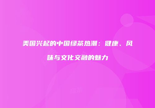 美国兴起的中国绿茶热潮：健康、风味与文化交融的魅力